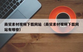 固原商贸素材视频下载网站（商贸素材视频下载网站有哪些）