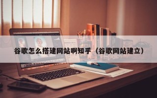 固原谷歌怎么搭建网站啊知乎（谷歌网站建立）