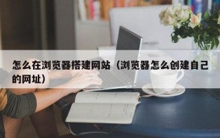 固原怎么在浏览器搭建网站（浏览器怎么创建自己的网址）