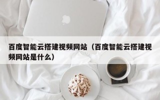 固原百度智能云搭建视频网站（百度智能云搭建视频网站是什么）
