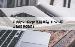 固原只有ipv6的vps搭建网站（ipv6可以做服务器吗）